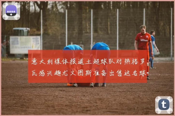 意大利媒体报道土超球队对热格罗瓦感兴趣尤文图斯准备出售这名球员