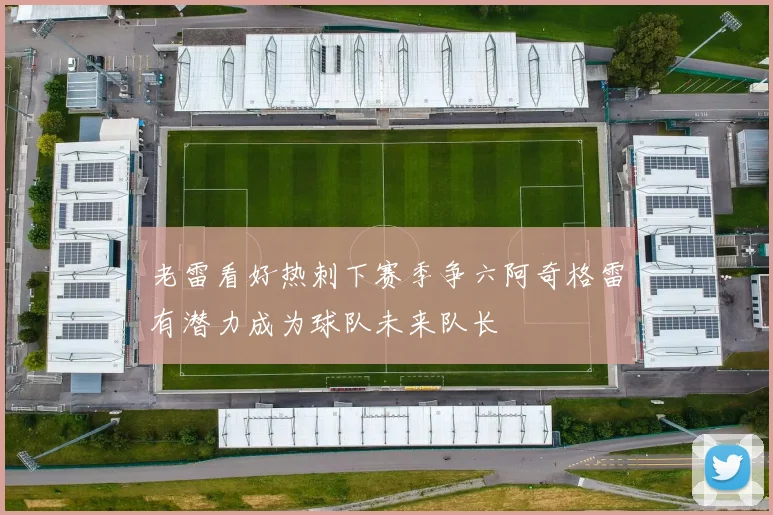 老雷看好热刺下赛季争六阿奇格雷有潜力成为球队未来队长