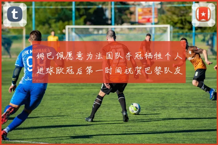 姆巴佩愿意为法国队夺冠牺牲个人进球欧冠后第一时间祝贺巴黎队友