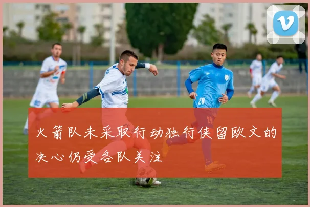 火箭队未采取行动独行侠留欧文的决心仍受各队关注