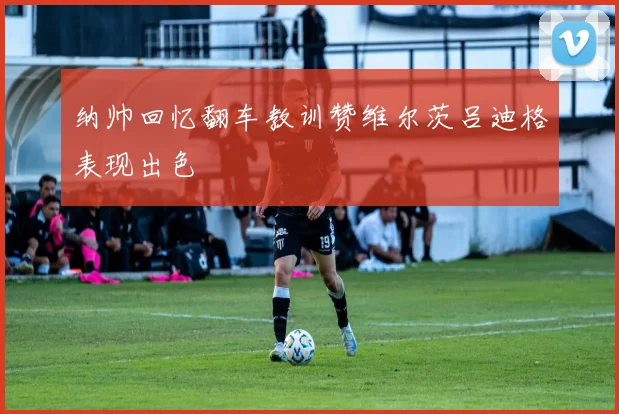 纳帅回忆翻车教训赞维尔茨吕迪格表现出色