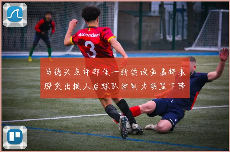 马德兴点评邵佳一新尝试黄嘉辉表现突出换人后球队控制力明显下降