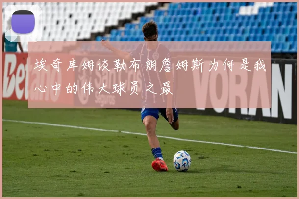 埃奇库姆谈勒布朗詹姆斯为何是我心中的伟大球员之最