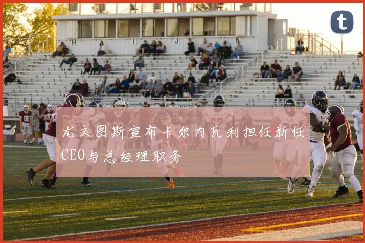 尤文图斯宣布卡尔内瓦利担任新任CEO与总经理职务