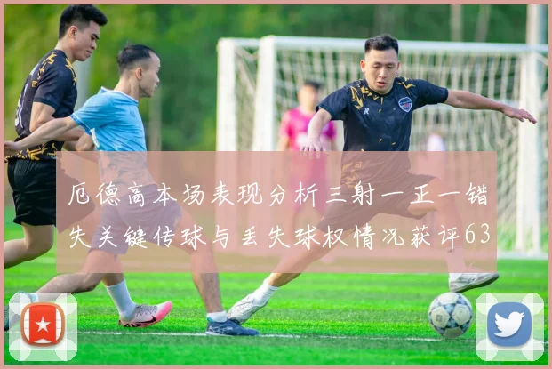 厄德高本场表现分析三射一正一错失关键传球与丢失球权情况获评63分
