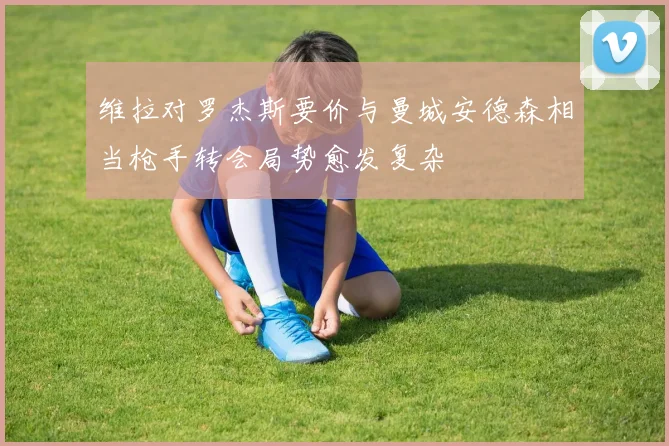 维拉对罗杰斯要价与曼城安德森相当枪手转会局势愈发复杂