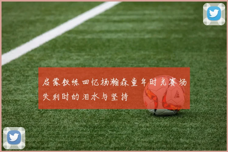 启蒙教练回忆杨瀚森童年时光赛场失利时的泪水与坚持