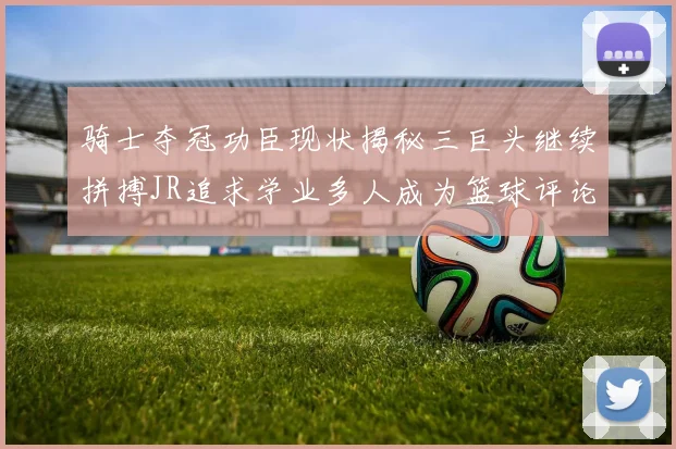 骑士夺冠功臣现状揭秘三巨头继续拼搏JR追求学业多人成为篮球评论员