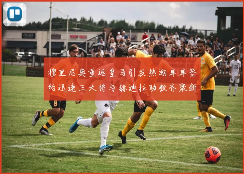 穆里尼奥重返皇马引发热潮库库签约迅速三大将与赫迪拉助教齐聚新阵容